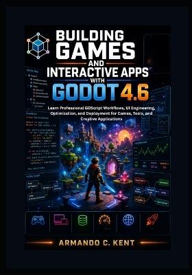 Building Games and Interactive Apps with Godot 4.6: Learn Professional GDScript Workflows, UI Engineering, Optimization, and Deployment for Games, Tools, and Creative Applications - Armando C Kent - cover