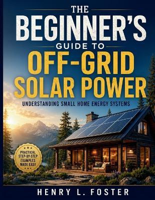 The Beginner's Guide to Off-Grid Solar Power: Understanding Small Home Energy Systems - Henry L Foster - cover