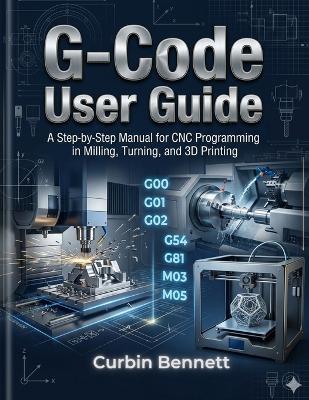 G-Code User Guide: A Step-by-Step manual to CNC Programming for Milling, Turning, and 3D Printing - Curbin Bennett - cover