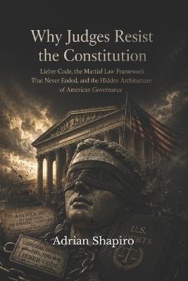 Why Judges Resist the Constitution: The Lieber Code, the Martial Law Framework That Never Ended, and the Hidden Architecture of American Governance - Adrian Shapiro - cover