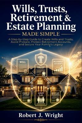 Wills, Trusts, Retirement & Estate Planning Made Simple: A Step-by-Step Guide to Create Wills and Trusts, Avoid Probate, Protect Retirement Accounts, and Secure Your Family's Legacy - Robert J Wright - cover
