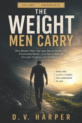The Weight Men Carry: Why Modern Men Feel Lost, Emotionally Numb, and Disconnected and How to Rebuild Strength, Purpose, and Self-Respect - D V Harper - cover