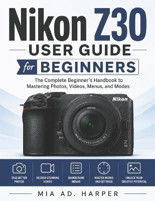 Nikon Z30 User Guide for Beginners: The Complete Beginner's Handbook to Mastering Photos, Videos, Menus, and Modes - Mia Ad Harper - cover
