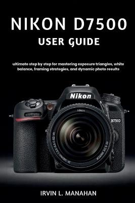 Nikon D7500 User Guide: ultimate step by step for mastering exposure triangles, white balance, framing strategies, and dynamic photo results - Irvin L Manahan - cover
