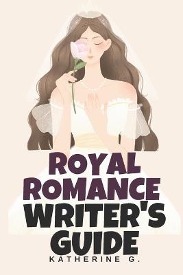 Royal Romance Writer's Guide: Create Believable Royal Worlds with Authentic Palace Politics, Media Scandal Templates, Duty vs. Desire Conflicts, and Earned Happy Ever Afters - Katherine G - cover