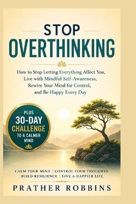Stop Overthinking: How to Stop Letting Everything Affect You, Live with Mindful Self-Awareness, Rewire Your Mind for Control, and Be Happy Every DayPlus 30-Day To a Calmer Mind - Prather Robbins - cover