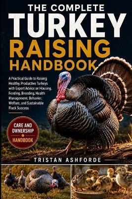 The Complete Turkey Raising Handbook: A Practical Guide to Raising Healthy, Productive Turkeys with Expert Advice on Housing, Feeding, Breeding, Health Management, Behavior, Welfare, and Sustainable Flock Success - Tristan Ashforde - cover