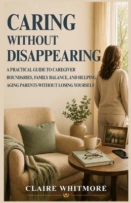 Caring Without Disappearing: A Practical Guide to Caregiver Boundaries, Family Balance, and Helping Aging Parents Without Losing Yourself - Claire Whitmore - cover