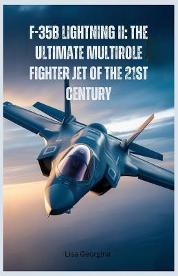 F-35B Lightning II: The Ultimate Multirole Fighter Jet of the 21st Century: A Detailed Look at Its Stealth, Speed, Maneuverability, and Combat Superiority in Modern Warfare - Lisa Georgina - cover