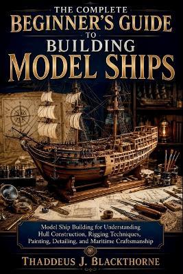 The Complete Beginner's Guide to Building Model Ships: Model Ship Building for Understanding Hull Construction, Rigging Techniques, Painting, Detailing, and Maritime Craftsmanship - Thaddeus J Blackthorne - cover