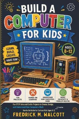 Build a Computer for Kids: Fun STEM Arts and Crafts Projects to Create, Design, and Understand How Computers Work - A Creative Hands-On Guide for Curious Kids Ages 8-12 - Fredrick M Walcott - cover