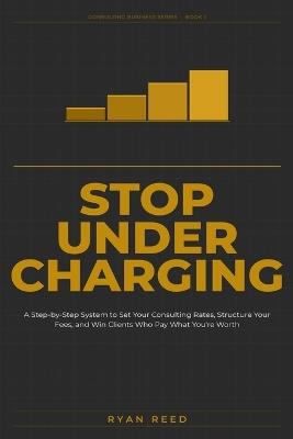 Stop Undercharging: A Step-by-Step System to Set Your Consulting Rates, Structure Your Fees, and Win Clients Who Pay What You're Worth - Ryan Reed - cover