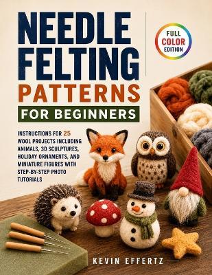 Needle Felting Patterns for Beginners: Instructions for 25 Wool Projects including Animals, 3D Sculptures, Holiday Ornaments, and Miniature Figures with Step-by-Step Photo Tutorials - Kevin Effertz - cover