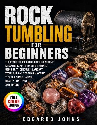 Rock Tumbling for Beginners: The Complete Polishing Guide to Achieve Gleaming Gems from Rough Stones Using Grit Schedules, Lapidary Techniques and Troubleshooting Tips for Agate, Jasper, Quartz, Amethyst and Beyond - Edgardo Johns - cover
