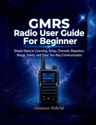 GMRS Radio User Guide for Beginners: Simple Steps to Licensing, Setup, Channels, Repeaters, Range, Safety, and Clear Two Way Communication - Jameson Gabriel - cover