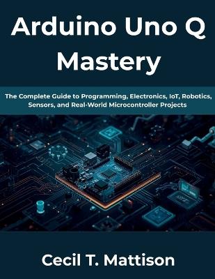 Arduino Uno Q Mastery: The Complete Guide to Programming, Electronics, IoT, Robotics, Sensors, and Real-World Microcontroller Projects - Cecil T Mattison - cover