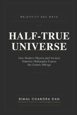 Half-True Universe: Relativity and Maya: How Modern Physics and Ancient Vedantic Philosophy Expose the Cosmic Mirage - Bimal Chandra Dan - cover