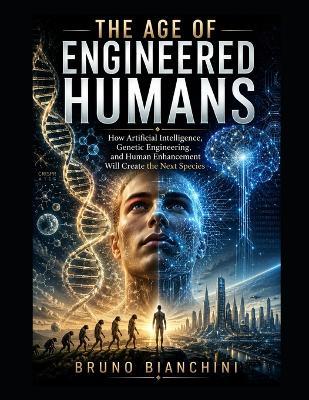 The Age of Engineered Humans: How Artificial Intelligence, Genetic Engineering, and Human Enhancement Will Create the Next Species - Bruno Bianchini - cover