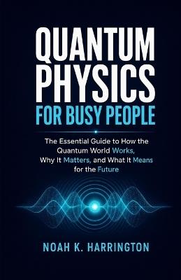 Quantum Physics for Busy People: The Essential Guide to How the Quantum World Works, Why It Matters, and What It Means for the Future - Noah K Harrington - cover