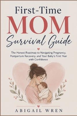 First-Time Mom Survival Guide: The Honest Roadmap to Navigating Pregnancy, Postpartum Recovery, and Your Baby's First Year with Confidence - Abigail Wren - cover