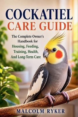 Cockatiel Care Guide: The Complete Owner's Handbook for Housing, Feeding, Training, Health, And Long-Term Care - Malcolm Ryker - cover