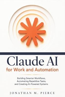 Claude AI for Work and Automation: Building Smarter Workflows, Automating Repetitive Tasks, and Creating AI-Powered Systems - Jonathan M Pierce - cover