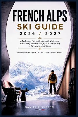 French Alps Ski Guide 2026/2027: A Beginner's Plan to Choose the Right Resort, Avoid Costly Mistakes & Enjoy Your First Ski Trip in Europe with Confidence - Daniel K Sutton - cover