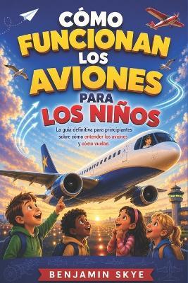 Cómo Funcionan Los Aviones Para Los Niños: La guía definitiva para principiantes sobre cómo entender los aviones y cómo vuelan. - Benjamin Skye - cover