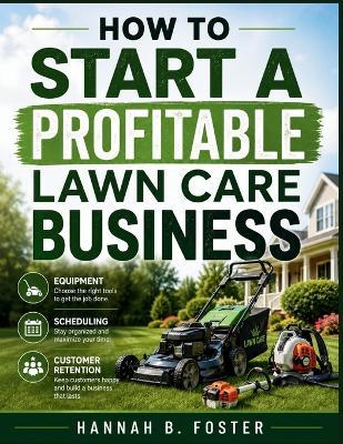 How to Start a Profitable Lawn Care Business: Equipment, Scheduling & Customer Retention Tips - Hannah B Foster - cover