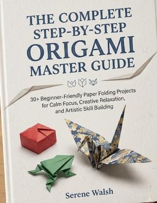 The Complete Step-By-Step Origami Master Guide: 30+ Beginner-Friendly Paper Folding Projects for Calm Focus, Creative Relaxation, and Artistic Skill Building - Serene Walsh - cover