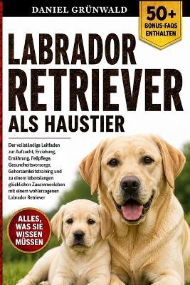 Labrador Retriever ALS Haustier: Der vollständige Leitfaden zur Aufzucht, Erziehung, Ernährung, Fellpflege, Gesundheitsvorsorge, Gehorsamkeitstraining und zu einem lebenslangen glücklichen Zusammenleben mit einem wohlerzogenen Labrador Retriever - Daniel Grünwald - cover