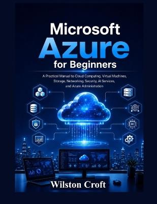 Microsoft Azure for Beginners: A Practical Manual to Cloud Computing, Virtual Machines, Storage, Networking, Security, AI Services, and Azure Administration - Wilston Croft - cover
