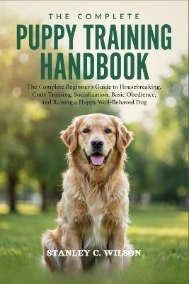 The Complete Puppy Training Handbook: The Complete Beginner's Guide to Housebreaking, Crate Training, Socialization, Basic Obedience, and Raising a Happy Well-Behaved Dog - Stanley C Wilson - cover