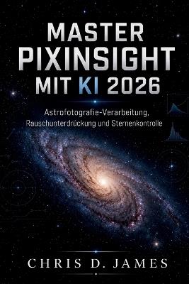Master Pixinsight Mit KI 2026: Astrofotografie-Verarbeitung, Rauschunterdrückung und Sternenkontrolle - Chris D James - cover