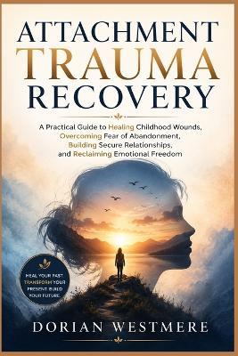 Attachment Trauma Recovery: A Practical Guide to Healing Childhood Wounds, Overcoming Fear of Abandonment, Building Secure Relationships, and Reclaiming Emotional Freedom - Dorian Westmere - cover