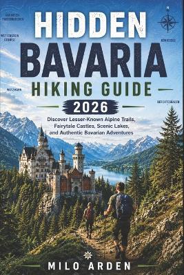 Hidden Bavaria Hiking Guide 2026: Discover Lesser-Known Alpine Trails, Fairytale Castles, Scenic Lakes, and Authentic Bavarian Adventures - Milo Arden - cover