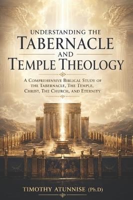 Understanding The Tabernacle and Temple Theology: A Comprehensive Biblical Study Of The Tabernacle, The Temple, Christ, The Church, And Eternity - Timothy Atunnise - cover