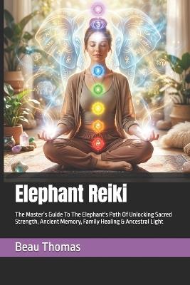 Elephant Reiki: The Master's Guide To The Elephant's Path Of Unlocking Sacred Strength, Ancient Memory, Family Healing & Ancestral Light - Beau James Thomas - cover
