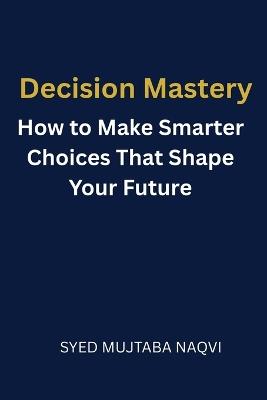 Decision Mastery: How to Make Smarter Choices That Shape Your Future - Syed Mujtaba Naqvi - cover