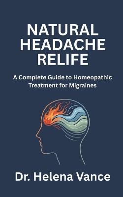 Natural Headache Relief: A Complete Guide to Homeopathic Treatment for Migraines: Discover Drug-Free Homeopathic Remedies to Ease Migraine Pain, Identify Your Triggers, and Find Lasting Headache Relief - Naturally - Helena Vance - cover