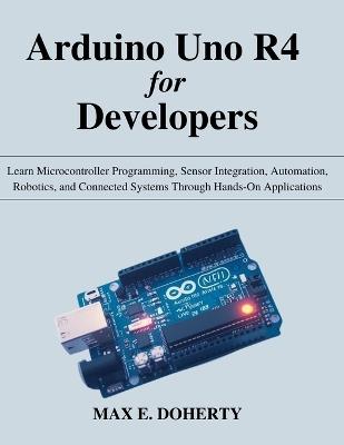 Arduino Uno R4 for Developers: Learn Microcontroller Programming, Sensor Integration, Automation, Robotics, and Connected Systems Through Hands-On Applications - Max E Doherty - cover