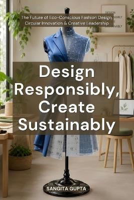 Design Responsibly, Create Sustainably: The Future of Eco-Conscious Fashion Design, Circular Innovation & Creative Leadership - Sangita Gupta - cover