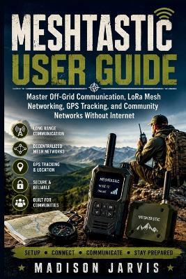 Meshtastic User Guide: Master Off-Grid Communication, LoRa Mesh Networking, GPS Tracking, and Community Networks Without Internet - Madison Jarvis - cover