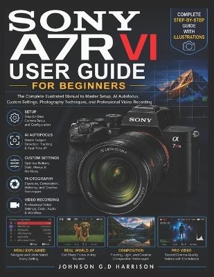 Sony A7r VI User Guide for Beginners: The Complete Illustrated Manual to Master Setup, AI Autofocus, Custom Settings, Photography Techniques, and Professional Video Recording - Johnson G D Harrison - cover
