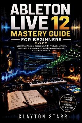 Ableton Live 12 Mastery Guide for Beginners 2026: Learn Beat Making, Recording, MIDI Production, Mixing, and Music Production to Create Professional-Quality Tracks from Scratch - Clayton Starr - cover