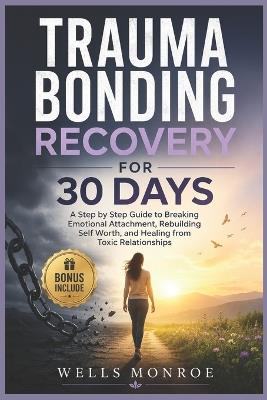 Trauma Bonding Recovery for 30 Days: A Step by Step Guide to Breaking Emotional Attachment, Rebuilding Self Worth, and Healing from Toxic Relationships - Wells Monroe - cover