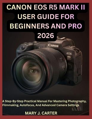 Canon EOS R5 Mark II User Guide for Beginners and Pro 2026: A Step-By-Step Practical Manual For Mastering Photography, Filmmaking, Autofocus, And Advanced Camera Settings - Mary J Carter - cover