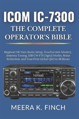 Icom IC-7300: The Complete Operator's Bible: Beginner HF Ham Radio Setup, Touchscreen Mastery, Antenna Tuning, SSB CW FT8 Digital Modes, Noise Reduction, and Your First Global QSO in 48 Hours - Meera K Finch - cover