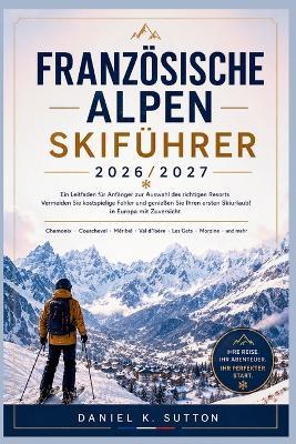 Französischen Alpen Skiführer 2026/2027: Ein Anfängerplan: So wählen Sie das richtige Skigebiet, vermeiden teure Fehler und genießen Ihren ersten Skiurlaub in Europa unbeschwert - Daniel K Sutton - cover