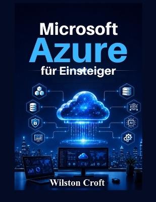 Microsoft Azure für Einsteiger: Ein praktisches Handbuch zu Cloud Computing, virtuellen Maschinen, Speicher, Netzwerken, Sicherheit, KI-Diensten und Azure-Administration - Wilston Croft - cover
